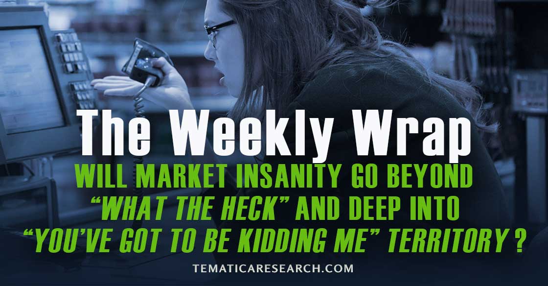 WEEKLY WRAP: Will market insanity go beyond “What-the-heck” and deep into “You’ve-got-to-be-kidding-me”?